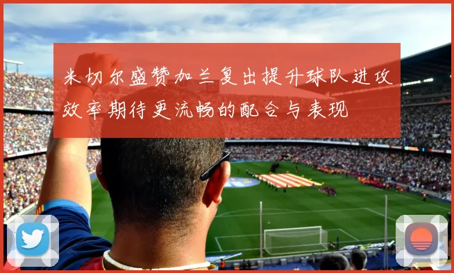 米切尔盛赞加兰复出提升球队进攻效率期待更流畅的配合与表现