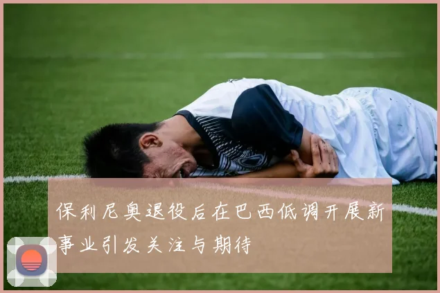 保利尼奥退役后在巴西低调开展新事业引发关注与期待