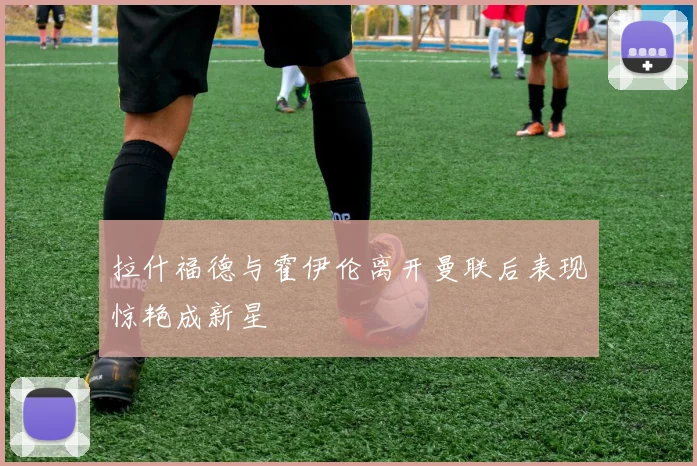 拉什福德与霍伊伦离开曼联后表现惊艳成新星