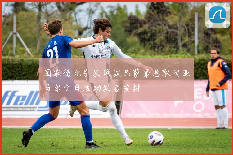 国家德比引发风波巴萨紧急取消亚马尔今日活动发言安排