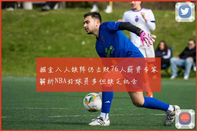 掘金八人缺阵仍击败76人薪资专家解析NBA好球员多但缺乏机会