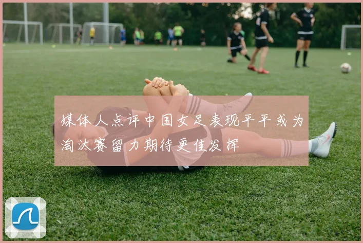 媒体人点评中国女足表现平平或为淘汰赛留力期待更佳发挥