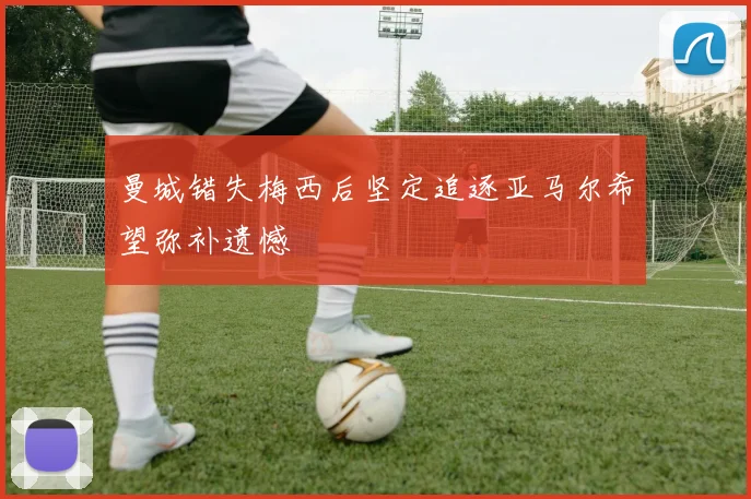 曼城错失梅西后坚定追逐亚马尔希望弥补遗憾