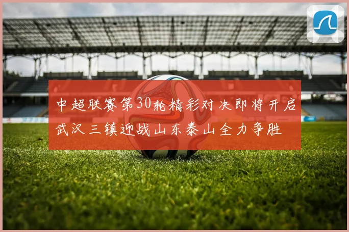 中超联赛第30轮精彩对决即将开启武汉三镇迎战山东泰山全力争胜