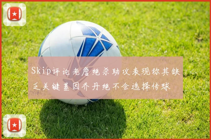 Skip评论老詹绝杀助攻表现称其缺乏关键基因乔丹绝不会选择传球