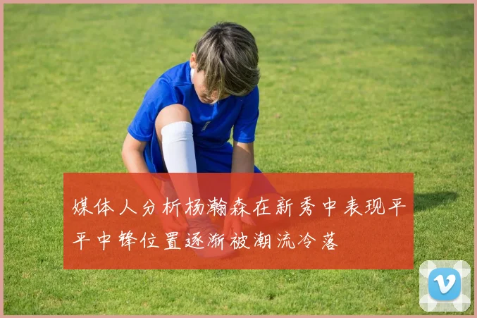 媒体人分析杨瀚森在新秀中表现平平中锋位置逐渐被潮流冷落
