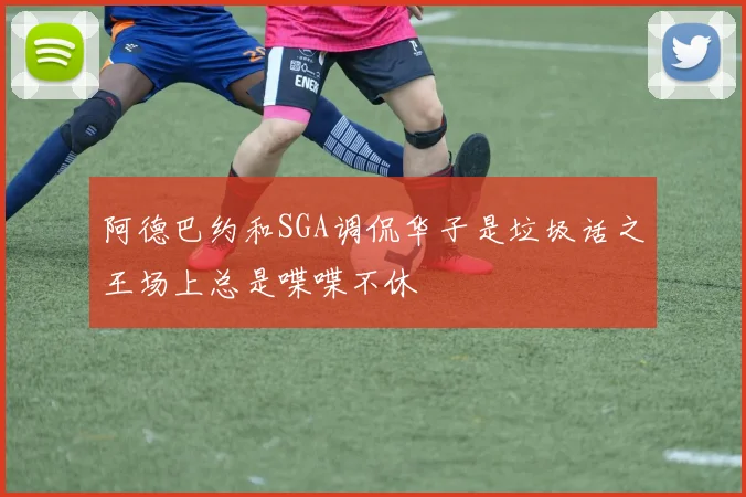 阿德巴约和SGA调侃华子是垃圾话之王场上总是喋喋不休