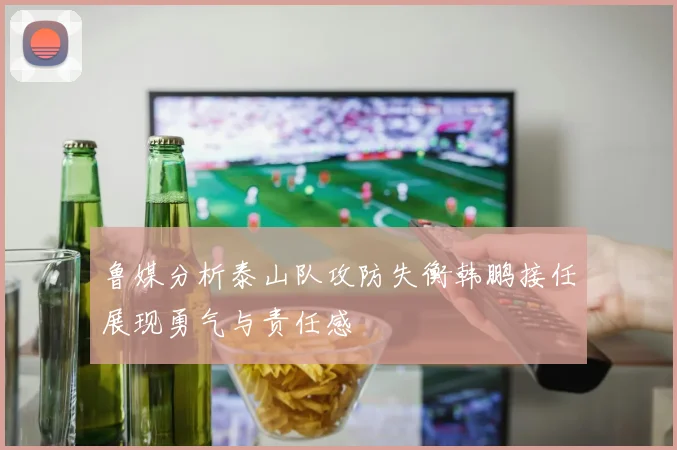 鲁媒分析泰山队攻防失衡韩鹏接任展现勇气与责任感