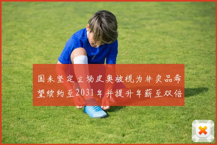 国米坚定立场皮奥被视为非卖品希望续约至2031年并提升年薪至双倍水平