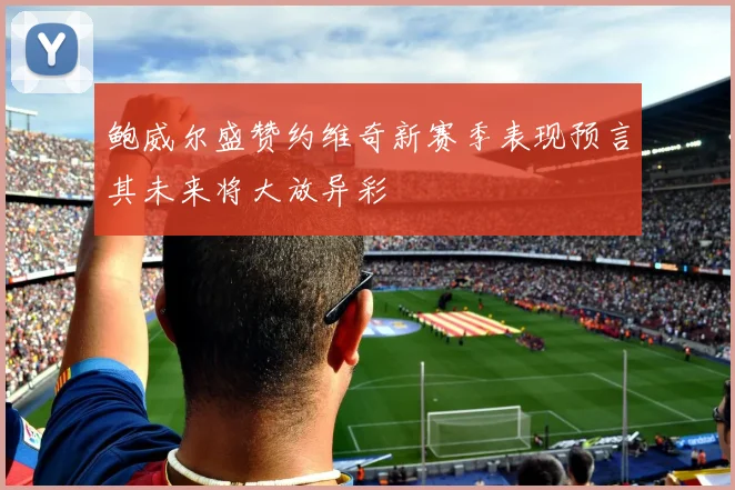 鲍威尔盛赞约维奇新赛季表现预言其未来将大放异彩