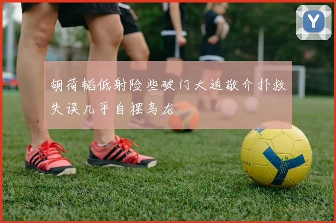 胡荷韬低射险些破门大迫敬介扑救失误几乎自摆乌龙