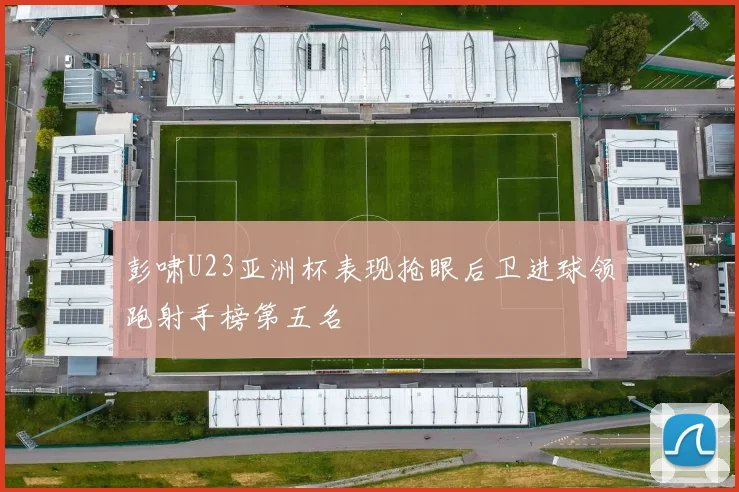 彭啸U23亚洲杯表现抢眼后卫进球领跑射手榜第五名