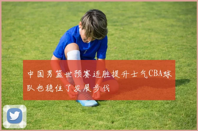 中国男篮世预赛连胜提升士气CBA球队也稳住了发展步伐