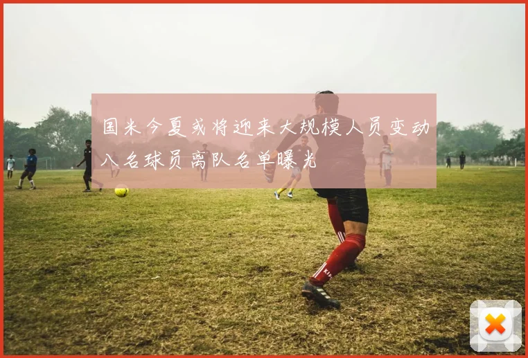 国米今夏或将迎来大规模人员变动八名球员离队名单曝光