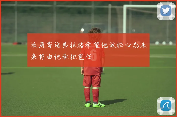 浓眉寄语弗拉格希望他放松心态未来将由他承担重任