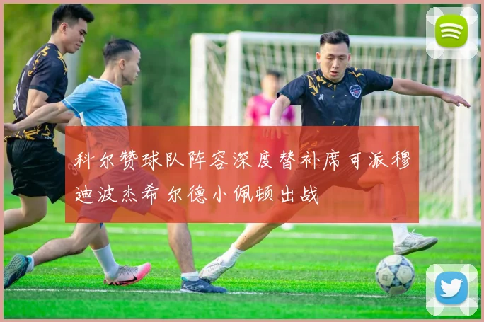 科尔赞球队阵容深度替补席可派穆迪波杰希尔德小佩顿出战