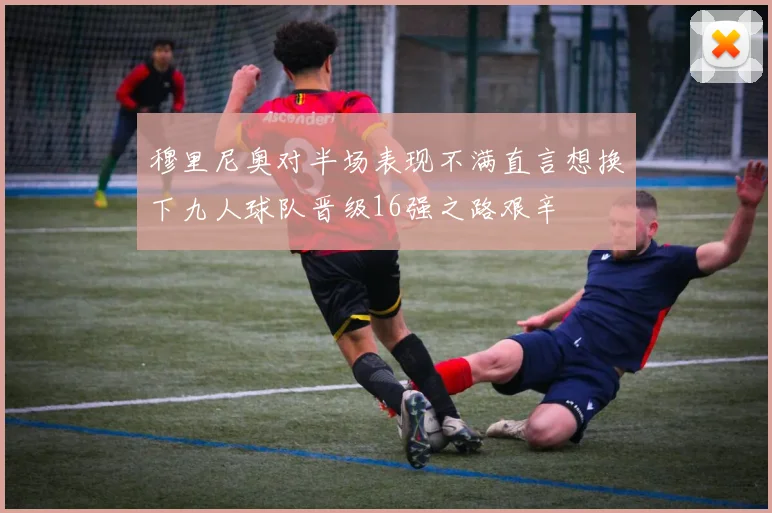 穆里尼奥对半场表现不满直言想换下九人球队晋级16强之路艰辛