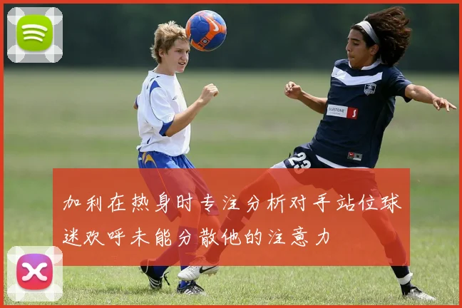 加利在热身时专注分析对手站位球迷欢呼未能分散他的注意力
