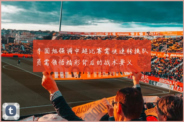 李国旭强调中超比赛需快速转换队员需领悟精彩背后的战术要义