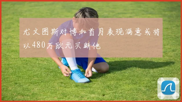 尤文图斯对博加首月表现满意或将以480万欧元买断他