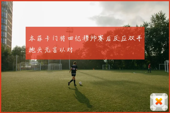 本菲卡门将回忆穆帅赛后反应双手抱头无言以对