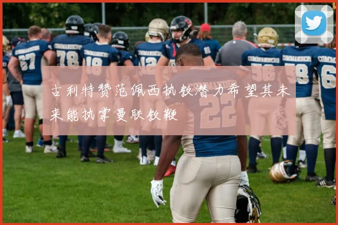 古利特赞范佩西执教潜力希望其未来能执掌曼联教鞭