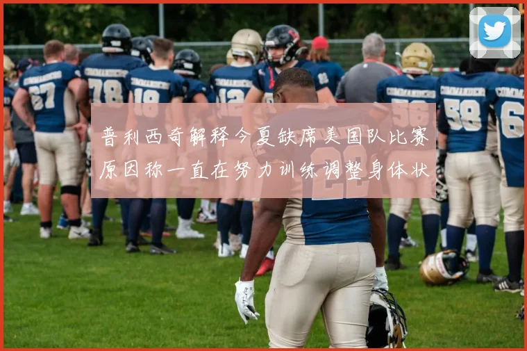 普利西奇解释今夏缺席美国队比赛原因称一直在努力训练调整身体状态