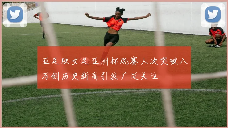 亚足联女足亚洲杯观赛人次突破八万创历史新高引发广泛关注