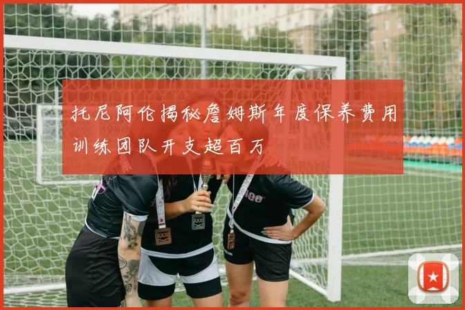 托尼阿伦揭秘詹姆斯年度保养费用训练团队开支超百万