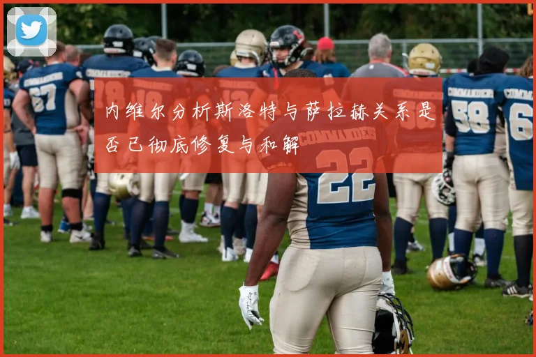 内维尔分析斯洛特与萨拉赫关系是否已彻底修复与和解