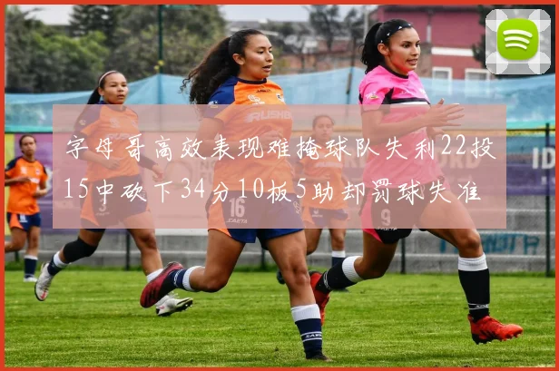 字母哥高效表现难掩球队失利22投15中砍下34分10板5助却罚球失准